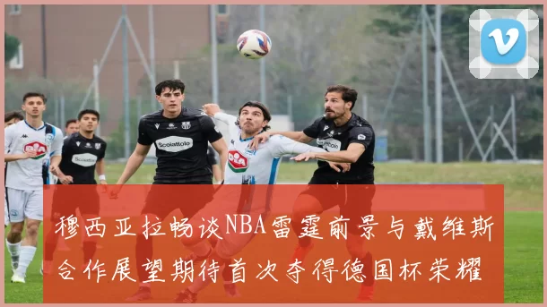 穆西亚拉畅谈NBA雷霆前景与戴维斯合作展望期待首次夺得德国杯荣耀
