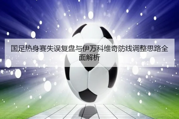 国足热身赛失误复盘与伊万科维奇防线调整思路全面解析